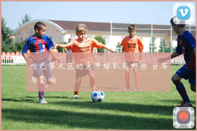 伦巴第大区的意甲球队有哪些 分布与影响