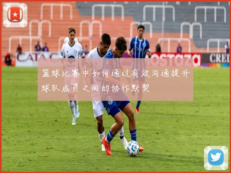 篮球比赛中如何通过有效沟通提升球队成员之间的协作默契