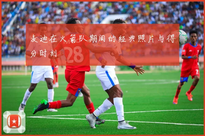 麦迪在火箭队期间的经典照片与得分时刻